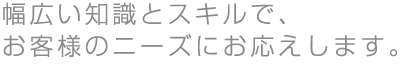 幅広い知識とスキルで、お客様のニーズにお応えします。